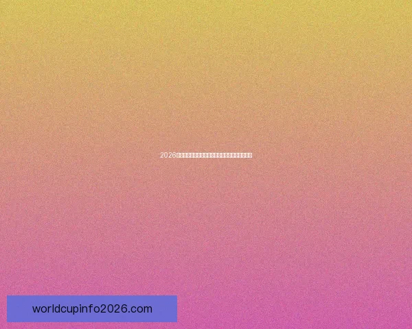 2026世界杯主要比赛场地全景解析与精彩赛事预览指南